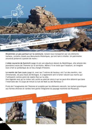 p.5
Merveilles de granite
Merveilles de granite : Ces pierres qui nous contemplent
Disséminés un peu partout sur la commune, laissez-vous transporter par ces éléments
rocheux, certains classés aux Monuments Historiques, qui ont tant à révéler. Un patrimoine
ancestral préservé à portée de mains :
L’allée couverte de Guinivrit (page 4) est une sépulture datant du Néolithique, elle atteste des
premières traces de l’homme sur le territoire. Même s’il ne reste que l’ossature, on imagine
tout à fait la symbolique de ce lieu chargé d’histoire.
Le menhir de Cam Louis (page 4), avec ses 7 mètres de hauteur, est l’un des menhirs, non
christianisés, les plus hauts de Bretagne. Il a également servi d’amer naturel aux marins qui
l’utilisaient comme point de repère fixe sur la côte.
Une légende veut qu’un trésor soit caché au pied de celui-ci qui ne peut-être déterré que dans
l’intervalle des 12 coups de minuit la nuit de Noël ou des Rameaux !!
Fruits de l’imagination de l’Homme et sculptés par les éléments naturels, les rochers granitiques
aux formes diverses et variées font partie intégrante du paysage maritime de Plouescat.
Roc’h Ar C’hi «le rocher du chien»
Roc’h Paotred Ar Sabat
«le rocher des korrigans» Roc’h Men Goubars
«la roche tremblante» Le Gisant
«la tête sur son linceul de granite»
 