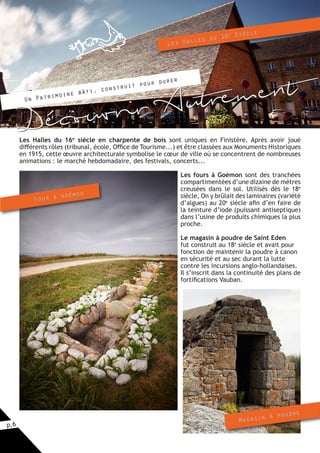 p.6
Les Halles du 16e
siècle en charpente de bois sont uniques en Finistère. Après avoir joué
différents rôles (tribunal, école, Office de Tourisme...) et être classées aux Monuments Historiques
en 1915, cette œuvre architecturale symbolise le cœur de ville où se concentrent de nombreuses
animations : le marché hebdomadaire, des festivals, concerts...
Les fours à Goémon sont des tranchées
compartimentées d’une dizaine de mètres
creusées dans le sol. Utilisés dès le 18e
siècle, On y brûlait des laminaires (variété
d’algues) au 20e
siècle afin d’en faire de
la teinture d’iode (puissant antiseptique)
dans l’usine de produits chimiques la plus
proche.
Le magasin à poudre de Saint Eden
fut construit au 18e
siècle et avait pour
fonction de maintenir la poudre à canon
en sécurité et au sec durant la lutte
contre les incursions anglo-hollandaises.
Il s’inscrit dans la continuité des plans de
fortifications Vauban.
Four à goémon
Magasin à poudre
	 Un Patrimoine bâti, construit pour durer
Les Halles du 16e Siècle
Découvrir Autrement
 