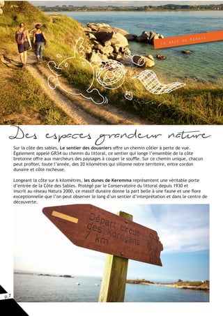 p.7
La baie de Kernic
Des espaces grandeur nature
Sur la côte des sables, Le sentier des douaniers offre un chemin côtier à perte de vue.
Également appelé GR34 ou chemin du littoral, ce sentier qui longe l’ensemble de la côte
bretonne offre aux marcheurs des paysages à couper le souffle. Sur ce chemin unique, chacun
peut profiter, toute l’année, des 20 kilomètres qui sillonne notre territoire, entre cordon
dunaire et côte rocheuse.
Longeant la côte sur 6 kilomètres, les dunes de Keremma représentent une véritable porte
d’entrée de la Côte des Sables. Protégé par le Conservatoire du littoral depuis 1930 et
inscrit au réseau Natura 2000, ce massif dunaire donne la part belle à une faune et une flore
exceptionnelle que l’on peut observer le long d’un sentier d’interprétation et dans le centre de
découverte.
 