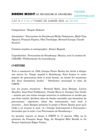10

Compositeur : Hugues Dufourt
Interprètes : Percussions de Strasbourg (Keiko Nakamura, Minh-Tam
Nguyen, François Papirer, Olaz Tzschoppe, Bernard Lesage, Claude
Ferrier)
Création lumière et scénographie : Enrico Bagnoli.
Coproduction : Percussions de Strasbourg / Musica, avec le soutien de
l'ADAMI / Philharmonie du Luxembourg.
Tout a commencé en 1959, lorsque Pierre Boulez fut invité à diriger
son œuvre Le Visage nuptial à Strasbourg. Pour former le vaste
pupitre de percussions dont il avait besoin, on réunit les musiciens
des deux formations locales - l'Orchestre municipal et celui de
l’ORTF.
Les six jeunes musiciens - Bernard Balet, Jean Batigne, Lucien
Droeller, Jean-Paul Finkbeiner, Claude Ricou et Georges Van Gucht
– animés par une même énergie novatrice et audacieuse et soudés par
une forte amitié, décident alors de fonder ensemble une formation de
percussions : répertoire, choix des instruments, tout était à
inventer… Jean Batigne présente le projet à Pierre Boulez pour qu’il
l’aide à en trouver le nom : le « Groupe Instrumental à Percussion »
deviendra par la suite « Les Percussions de Strasbourg ».
Le premier concert se donne à l’ORTF le 17 janvier 1962, en la
présence du Français Serge Nigg, du Hongrois Béla Bartók et du
Franco-Américain Edgar Varèse.
 
