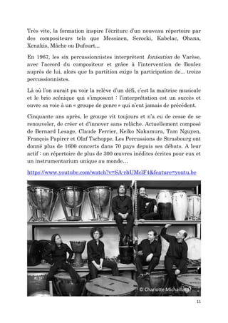 11
Très vite, la formation inspire l’écriture d’un nouveau répertoire par
des compositeurs tels que Messiaen, Serocki, Kabelac, Ohana,
Xenakis, Mâche ou Dufourt...
En 1967, les six percussionnistes interprètent Ionisation de Varèse,
avec l’accord du compositeur et grâce à l’intervention de Boulez
auprès de lui, alors que la partition exige la participation de... treize
percussionnistes.
Là où l’on aurait pu voir la relève d’un défi, c’est la maîtrise musicale
et le brio scénique qui s’imposent : l’interprétation est un succès et
ouvre sa voie à un « groupe de genre » qui n’eut jamais de précédent.
Cinquante ans après, le groupe vit toujours et n’a eu de cesse de se
renouveler, de créer et d’innover sans relâche. Actuellement composé
de Bernard Lesage, Claude Ferrier, Keiko Nakamura, Tam Nguyen,
François Papirer et Olaf Tschoppe, Les Percussions de Strasbourg ont
donné plus de 1600 concerts dans 70 pays depuis ses débuts. A leur
actif : un répertoire de plus de 300 œuvres inédites écrites pour eux et
un instrumentarium unique au monde…
https://www.youtube.com/watch?v=SA-rhUMclF4&feature=youtu.be
© Charlotte Michaillard
 