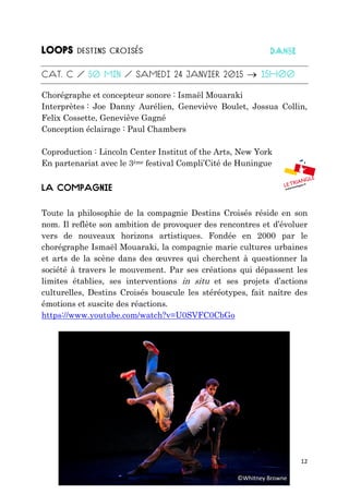 12

Chorégraphe et concepteur sonore : Ismaël Mouaraki
Interprètes : Joe Danny Aurélien, Geneviève Boulet, Jossua Collin,
Felix Cossette, Geneviève Gagné
Conception éclairage : Paul Chambers
Coproduction : Lincoln Center Institut of the Arts, New York
En partenariat avec le 3ème festival Compli’Cité de Huningue
Toute la philosophie de la compagnie Destins Croisés réside en son
nom. Il reflète son ambition de provoquer des rencontres et d’évoluer
vers de nouveaux horizons artistiques. Fondée en 2000 par le
chorégraphe Ismaël Mouaraki, la compagnie marie cultures urbaines
et arts de la scène dans des œuvres qui cherchent à questionner la
société à travers le mouvement. Par ses créations qui dépassent les
limites établies, ses interventions in situ et ses projets d’actions
culturelles, Destins Croisés bouscule les stéréotypes, fait naître des
émotions et suscite des réactions.
https://www.youtube.com/watch?v=U0SVFC0CbGo
©Whitney Browne
 