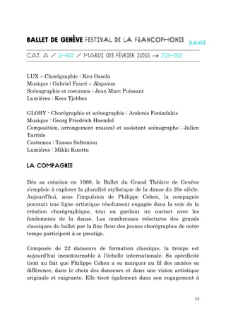 13

LUX – Chorégraphie : Ken Ossola
Musique : Gabriel Fauré – Requiem
Scénographie et costumes : Jean Marc Puissant
Lumières : Kees Tjebbes
GLORY - Chorégraphie et scénographie : Andonis Foniadakis
Musique : Georg Friedrich Haendel
Composition, arrangement musical et assistant scénographe : Julien
Tarride
Costumes : Tassos Sofroniou
Lumières : Mikki Kunttu
Dès sa création en 1960, le Ballet du Grand Théâtre de Genève
s’emploie à explorer la pluralité stylistique de la danse du 20e siècle.
Aujourd’hui, sous l’impulsion de Philippe Cohen, la compagnie
poursuit une ligne artistique résolument engagée dans la voie de la
création chorégraphique, tout en gardant un contact avec les
fondements de la danse. Les nombreuses relectures des grands
classiques du ballet par la fine fleur des jeunes chorégraphes de notre
temps participent à ce prestige.
Composée de 22 danseurs de formation classique, la troupe est
aujourd’hui incontournable à l’échelle internationale. Sa spécificité
tient au fait que Philippe Cohen a su marquer au fil des années sa
différence, dans le choix des danseurs et dans une vision artistique
originale et exigeante. Elle tient également dans son engagement à
 