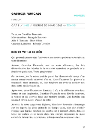 19

De et par Gauthier Fourcade
Mise en scène : François Bourcier
Aide à l’écriture : Marc Gélas
Création Lumières : Romain Grenier
Qui pourrait penser que l’univers et ses secrets peuvent être sujets à
tant d’humour.
Auteur, Gauthier Fourcade, met en mots d’humour, les lois
d’incertitudes, les théories de la relativité restreinte ou générale et la
physique quantique. Vaste programme !
Jeu de mots, jeu de maux parfois quand les blessures du temps d’un
amour qu’on croyait immortel s’en va. Alors l’humour fait place à la
tendresse. Mais l’humour, ici, finit toujours par avoir le dernier mot
dans cette histoire sans fin.
Après tout, entre l’humour et l’Amour, il n’y a de différence que deux
lettres et une inspiration. Gauthier Fourcade nous dévoile l’univers,
le temps et ses secrets dans une histoire simple. Une histoire qui
pourrait être la nôtre. Qui est la nôtre !
Au-delà de cette apparente légèreté, Gauthier Fourcade s’interroge
sur les aspects les plus profonds du Temps (sans, bien sûr, oublier
l’espace qui depuis Einstein lui semble lié à jamais). Alors, dans ce
texte qui ondule et se déplie dans une spirale incessante de mots
emboîtés, détournés, recomposés, le temps semble ne plus exister.
 