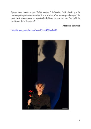 20
Après tout, n’est-ce pas l’effet voulu ? Salvador Dali disait que le
moins qu’on puisse demander à une statue, c’est de ne pas bouger ! Et
c’est tant mieux pour un spectacle drôle et tendre qui ose l’au-delà de
la vitesse de la lumière !
François Bourcier
http://www.youtube.com/watch?v=hZViwclaJl0
 
