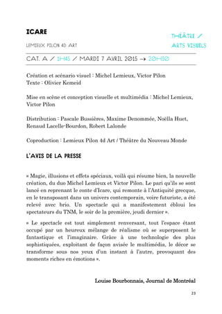 23

Création et scénario visuel : Michel Lemieux, Victor Pilon
Texte : Olivier Kemeid
Mise en scène et conception visuelle et multimédia : Michel Lemieux,
Victor Pilon
Distribution : Pascale Bussières, Maxime Denommée, Noëlla Huet,
Renaud Lacelle-Bourdon, Robert Lalonde
Coproduction : Lemieux Pilon 4d Art / Théâtre du Nouveau Monde
« Magie, illusions et effets spéciaux, voilà qui résume bien, la nouvelle
création, du duo Michel Lemieux et Victor Pilon. Le pari qu’ils se sont
lancé en reprenant le conte d’Icare, qui remonte à l’Antiquité grecque,
en le transposant dans un univers contemporain, voire futuriste, a été
relevé avec brio. Un spectacle qui a manifestement ébloui les
spectateurs du TNM, le soir de la première, jeudi dernier ».
« Le spectacle est tout simplement renversant, tout l’espace étant
occupé par un heureux mélange de réalisme où se superposent le
fantastique et l’imaginaire. Grâce à une technologie des plus
sophistiquées, exploitant de façon avisée le multimédia, le décor se
transforme sous nos yeux d’un instant à l’autre, provoquant des
moments riches en émotions ».
Louise Bourbonnais, Journal de Montréal
 
