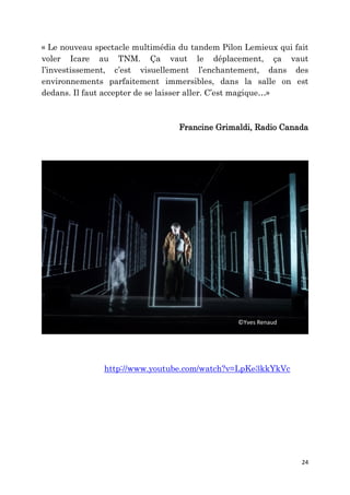 24
« Le nouveau spectacle multimédia du tandem Pilon Lemieux qui fait
voler Icare au TNM. Ça vaut le déplacement, ça vaut
l’investissement, c’est visuellement l’enchantement, dans des
environnements parfaitement immersibles, dans la salle on est
dedans. Il faut accepter de se laisser aller. C’est magique…»
Francine Grimaldi, Radio Canada
http://www.youtube.com/watch?v=LpKe3kkYkVc
©Yves Renaud
 