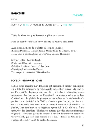 27

Texte de Jean-Jacques Rousseau, pièce en un acte.
Mise en scène : Jean-Luc Revol assisté de Valérie Thoumire
Avec les comédiens du Théâtre du Temps Pluriel :
Richard Bartolini, Olivier Broda, Marie-Julie de Coligny, Louise
Jolly, Cédric Joulie, Anne-Laure Pons, Valérie Thoumire
Scénographie : Sophie Jacob
Costumes : Eymeric François
Création lumière : Bertrand Couderc
Chorégraphie : Armelle Ferron
Technique en tournée : Gilles Gaudet
[...] Le piège imaginé par Rousseau est grossier, il produit cependant
– au-delà des prévisions de celles qui le mettent en œuvre - du rêve et
de l'intangible. L’auteur est sur la trace d'une obsession qu'on
retrouvera plus tard dans Les Rêveries du promeneur solitaire ou Les
Confessions : le plaisir de plonger en soi-même et la crainte de s'y
perdre. La « féminité » de Valère n'est-elle pas d'abord, et bien au-
delà d'une mode vestimentaire ou d'une excessive inclination à la
parure, une tendance à ne regarder qu'en soi, à s'y plaire et à en
éprouver des émotions délicieuses autant que des questionnements
inquiets ? Tendance que l'adolescence nous fait découvrir et connaître
tardivement, que l’on soit homme ou femme. Rousseau touche ici à
quelque chose de vrai et de profond en nous.
 