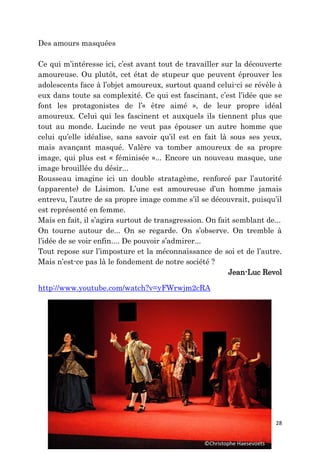 28
Des amours masquées
Ce qui m’intéresse ici, c’est avant tout de travailler sur la découverte
amoureuse. Ou plutôt, cet état de stupeur que peuvent éprouver les
adolescents face à l’objet amoureux, surtout quand celui-ci se révèle à
eux dans toute sa complexité. Ce qui est fascinant, c’est l’idée que se
font les protagonistes de l’« être aimé », de leur propre idéal
amoureux. Celui qui les fascinent et auxquels ils tiennent plus que
tout au monde. Lucinde ne veut pas épouser un autre homme que
celui qu’elle idéalise, sans savoir qu’il est en fait là sous ses yeux,
mais avançant masqué. Valère va tomber amoureux de sa propre
image, qui plus est « féminisée »... Encore un nouveau masque, une
image brouillée du désir...
Rousseau imagine ici un double stratagème, renforcé par l’autorité
(apparente) de Lisimon. L’une est amoureuse d’un homme jamais
entrevu, l’autre de sa propre image comme s’il se découvrait, puisqu’il
est représenté en femme.
Mais en fait, il s’agira surtout de transgression. On fait semblant de...
On tourne autour de... On se regarde. On s’observe. On tremble à
l’idée de se voir enfin.... De pouvoir s’admirer...
Tout repose sur l’imposture et la méconnaissance de soi et de l’autre.
Mais n’est-ce pas là le fondement de notre société ?
Jean-Luc Revol
http://www.youtube.com/watch?v=yFWrwjm2cRA
©Christophe Haesevoets
 