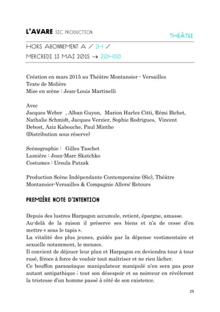 29

Création en mars 2015 au Théâtre Montansier - Versailles
Texte de Molière
Mise en scène : Jean-Louis Martinelli
Avec
Jacques Weber , Alban Guyon, Marion Harlez Citti, Rémi Bichet,
Nathalie Schmidt, Jacques Verzier, Sophie Rodrigues, Vincent
Debost, Aziz Kabouche, Paul Minthe
(Distribution sous réserve)
Scénographie : Gilles Taschet
Lumière : Jean-Marc Skatchko
Costumes : Ursula Patzak
Production Scène Indépendante Contemporaine (Sic), Théâtre
Montansier-Versailles & Compagnie Allers/ Retours
Depuis des lustres Harpagon accumule, retient, épargne, amasse.
Au-delà de la raison il préserve ses biens et n’a de cesse d’en
mettre « sous le tapis ».
La vitalité des plus jeunes, guidés par la dépense vestimentaire et
sexuelle notamment, le menace.
Il convient de déjouer leur plan et Harpagon en deviendra tour à tour
rusé, féroce à force de vouloir tout maîtriser et ne rien lâcher.
Ce bouffon paranoïaque manipulateur manipulé n’en sera pas pour
autant antipathique ; tout son désespoir et sa noirceur en révèleront
la tristesse d’un homme passé à côté de son existence.
 