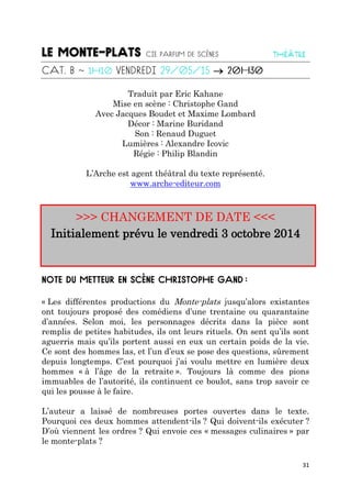 31

Traduit par Eric Kahane
Mise en scène : Christophe Gand
Avec Jacques Boudet et Maxime Lombard
Décor : Marine Buridand
Son : Renaud Duguet
Lumières : Alexandre Icovic
Régie : Philip Blandin
L’Arche est agent théâtral du texte représenté.
www.arche-editeur.com
>>> CHANGEMENT DE DATE <<<
Initialement prévu le vendredi 3 octobre 2014
« Les différentes productions du Monte-plats jusqu’alors existantes
ont toujours proposé des comédiens d’une trentaine ou quarantaine
d’années. Selon moi, les personnages décrits dans la pièce sont
remplis de petites habitudes, ils ont leurs rituels. On sent qu’ils sont
aguerris mais qu’ils portent aussi en eux un certain poids de la vie.
Ce sont des hommes las, et l’un d’eux se pose des questions, sûrement
depuis longtemps. C’est pourquoi j’ai voulu mettre en lumière deux
hommes « à l’âge de la retraite ». Toujours là comme des pions
immuables de l’autorité, ils continuent ce boulot, sans trop savoir ce
qui les pousse à le faire.
L’auteur a laissé de nombreuses portes ouvertes dans le texte.
Pourquoi ces deux hommes attendent-ils ? Qui doivent-ils exécuter ?
D’où viennent les ordres ? Qui envoie ces « messages culinaires » par
le monte-plats ?
 