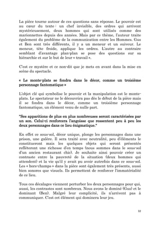 32
La pièce tourne autour de ces questions sans réponse. Le pouvoir est
au cœur du texte : un chef invisible, des ordres qui arrivent
mystérieusement, deux hommes qui sont utilisés comme des
marionnettes depuis des années. Mais par ce thème, l’auteur traite
également du problème de la communication entre les Hommes. Gus
et Ben sont très différents, il y a un meneur et un suiveur. Le
meneur, tête froide, applique les ordres. L’autre au contraire
semblant d’avantage plan-plan se pose des questions sur sa
hiérarchie et sur le but de leur « travail ».
C’est ce mystère et ce non-dit que je mets en avant dans la mise en
scène du spectacle.
« Le monte-plats se fondra dans le décor, comme un troisième
personnage fantomatique »
L’objet clé qui symbolise le pouvoir et la manipulation est le monte-
plats. Le spectateur ne le découvrira pas dès le début de la pièce mais
il se fondra dans le décor, comme un troisième personnage
fantomatique, un élément venu de nulle part.
"Ses apparitions de plus en plus nombreuses seront caractérisées par
un son. Celui-ci renforcera l’angoisse que ressentent peu à peu les
deux personnages dans ce lieu énigmatique."
En effet ce sous-sol, décor unique, plonge les personnages dans une
prison, une galère. Il sera traité avec neutralité, peu d’éléments le
constitueront mais les quelques objets qui seront présentés
reflèteront une richesse d’en temps (nous sommes dans le sous-sol
d’un ancien restaurant chic). Je souhaite ainsi pouvoir créer un
contraste entre la pauvreté de la situation (deux hommes qui
attendent) et la vie qu’il y avait pu avoir autrefois dans ce sous-sol.
Les « hors-champs » dans la pièce sont également très présents, aussi
bien sonores que visuels. Ils permettent de renforcer l’immatérialité
de ce lieu.
Tous ces décalages viennent perturber les deux personnages pour qui,
aussi, les contrastes sont nombreux. Nous avons le dominé (Gus) et le
dominant (Ben). Malgré leur complicité, ils n’arrivent pas à
communiquer. C’est cet élément qui dominera leur jeu.
 