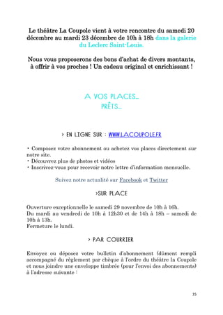 35
Le théâtre La Coupole vient à votre rencontre du samedi 20
décembre au mardi 23 décembre de 10h à 18h dans la galerie
du Leclerc Saint-Louis.
Nous vous proposerons des bons d’achat de divers montants,
à offrir à vos proches ! Un cadeau original et enrichissant !
• Composez votre abonnement ou achetez vos places directement sur
notre site.
• Découvrez plus de photos et vidéos
• Inscrivez-vous pour recevoir notre lettre d’information mensuelle.
Suivez notre actualité sur Facebook et Twitter
Ouverture exceptionnelle le samedi 29 novembre de 10h à 16h.
Du mardi au vendredi de 10h à 12h30 et de 14h à 18h – samedi de
10h à 13h.
Fermeture le lundi.
Envoyez ou déposez votre bulletin d’abonnement (dûment rempli
accompagné du règlement par chèque à l’ordre du théâtre la Coupole
et nous joindre une enveloppe timbrée (pour l’envoi des abonnements)
à l’adresse suivante :
 