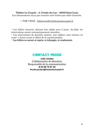 36
Théâtre La Coupole – 2, Croisée des Lys – 68300 Saint-Louis
Les abonnements reçus par courrier sont traités par ordre d’arrivée.
billetterie2014@theatrelacoupole.fr
• Les billets réservés, doivent être réglés sous 3 jours. Au-delà, les
réservations seront automatiquement annulées.
• Les réservations de dernière minute, non réglées, sont remises en
vente ½ heure avant le début de la représentation.
• Les billets ne seront ni repris, ni échangés, ni remboursés.
Julie Jordan
Collaboratrice de direction
Responsable de la communication
►03 89 70 91 42
►julie.jordan@theatrelacoupole.fr
 
