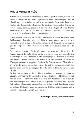 6
Ettore Scola, avec sa merveilleuse « Journée particulière », nous a fait
vivre la rencontre de deux oppressions, deux personnages dont la
liberté est compromise et qui vont se servir d’antidote l’un pour
l’autre afin de combattre le poison du fascisme : Antonietta, femme au
foyer, mère, épouse, réduite à la vie domestique et aux tâches
ancillaires qui lui incombent ; Gabriele, esthète, homosexuel,
contraint de se séparer de son compagnon.
L’adaptation théâtrale de ce film bouleversant nous demande bien
évidemment d’oublier certains détails pour nous concentrer sur
l’essentiel, c’est à dire cette histoire d’amour et d’amitié qui ne durera
que le temps de cette journée où la ville s’est réunie pour fêter le
Duce.
Sur scène, seule l’intimité sera représentée, l’intimité de
l’appartement de Gabriele et de la grande terrasse qui sert de lieu
d’étendage à tout l’immeuble. Ma scénographie utilisera la surface
des grands draps blancs pour faire vivre un théâtre d’ombres et
d’images qui pourra suggérer l’activité de l’appartement d’Antonietta.
Ce procédé nous permettra aussi d’illustrer symboliquement les
grands évènements historiques de cette période fasciste qu’a connue
l’Italie.
Le jeu des acteurs se devra d’être physique et sensuel, acharné et
violent. Notre envie de spectacle qui mêle l’intime et l’Histoire, et qui
met en avant la sincérité de la confrontation des idées et de la réalité
des personnages, nous oblige à rester vigilants sur le fait que la pièce
doit exister pleinement sans référence au film. Ainsi, la mise en scène
se mêlera d’adapter, avec les armes du Théâtre, cette journée qui a
touché si particulièrement notre cœur.
Christophe Lidon, metteur en scène
 