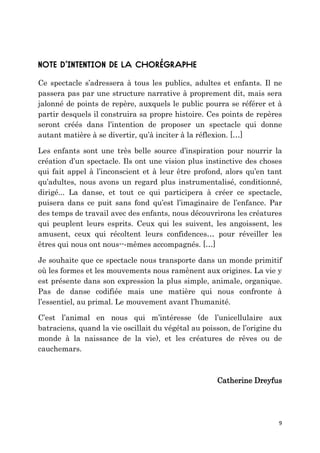 9
Ce spectacle s’adressera à tous les publics, adultes et enfants. Il ne
passera pas par une structure narrative à proprement dit, mais sera
jalonné de points de repère, auxquels le public pourra se référer et à
partir desquels il construira sa propre histoire. Ces points de repères
seront créés dans l’intention de proposer un spectacle qui donne
autant matière à se divertir, qu’à inciter à la réflexion. […]
Les enfants sont une très belle source d’inspiration pour nourrir la
création d’un spectacle. Ils ont une vision plus instinctive des choses
qui fait appel à l’inconscient et à leur être profond, alors qu’en tant
qu’adultes, nous avons un regard plus instrumentalisé, conditionné,
dirigé... La danse, et tout ce qui participera à créer ce spectacle,
puisera dans ce puit sans fond qu’est l’imaginaire de l’enfance. Par
des temps de travail avec des enfants, nous découvrirons les créatures
qui peuplent leurs esprits. Ceux qui les suivent, les angoissent, les
amusent, ceux qui récoltent leurs confidences… pour réveiller les
êtres qui nous ont nous--‐mêmes accompagnés. […]
Je souhaite que ce spectacle nous transporte dans un monde primitif
où les formes et les mouvements nous ramènent aux origines. La vie y
est présente dans son expression la plus simple, animale, organique.
Pas de danse codifiée mais une matière qui nous confronte à
l’essentiel, au primal. Le mouvement avant l’humanité.
C’est l’animal en nous qui m’intéresse (de l’unicellulaire aux
batraciens, quand la vie oscillait du végétal au poisson, de l’origine du
monde à la naissance de la vie), et les créatures de rêves ou de
cauchemars.
Catherine Dreyfus
 