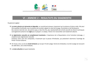 **********************************************************************************




                          VI – ANNEXE 2 – RESULTATS DU DIAGNOSTIC
Peuplement végétal

    La strate arborée est clairsemée et dégradée, se caractérisant presque uniquement par la présence d’arbres isolés. Elle peut
     être qualifiée d’artificielle, avec la présence de cocotiers alignés en avant de la plage, d’amandiers et de flamboyants.
     Des raisiniers bord-de-mer, des poiriers-pays, et des Cha Cha, plus représentatifs de la forêt naturelle du littoral martiniquais
     sont également présents mais âgés pour la plupart. Le catalpa, l’olivier et le mancenillier sont totalement absents.

    La régénération naturelle est complètement inexistante. L’importance de la fréquentation et de l’entretien (ratissage,…)
     empêche toute régénération naturelle.
     Certaines zones sont très compactées, n’autorisant que la pousse d’herbacées, qui présentent néanmoins l’avantage de
     limiter l’érosion éolienne.

    On trouve, ainsi, au sol une strate herbacée qui occupe 5 % de la plage. Hormis les herbacées, le sol de la plage est recouvert
     de sable blanc, sans strate herbacée.

    La strate arbustive est quasi inexistante.




                                                                                                                                         9
 