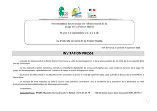 **********************************************************************************

                                              Présentation des travaux de reboisement de la
                                                         plage de la Pointe Marin

                                                        Mardi 11 septembre 2012 à 11h


                                                   Au Poste de secours de la Pointe Marin

                                                                                                           Fort-de-France, le vendredi 7 septembre 2012

                                                            INVITATION PRESSE
         Le projet de reboisement de la Pointe Marin s’inscrit dans le cadre du réaménagement et de la redynamisation du site initié par la municipalité de la
ville de Sainte-Anne.

        Ce site, recevant un public nombreux, connait une importante dégradation de son couvert végétal, avec pour incidence, l’érosion de la plage. Un
projet de réaménagement a été réalisé visant à remettre à niveau la qualité écologique du milieu.

        Ce chantier de reboisement et ses objectifs seront présentés à la presse le mardi 11 septembre 2012 à 11h au Poste de Secours de la Pointe Marin à
Sainte-Anne

       Un membre de votre rédaction est invité à couvrir cette opération, contribuant ainsi à sensibiliser de la population de la Martinique au volet
environnemental des problématiques de développement durable.

       Cordialement,

       Contacts Presse PNRM : Murielle Thermed/ Auberte Pallud : 06 96 35 37 79                   Ville de Sainte-Anne Aude Goussard: 0696 20 09 73


                                                                                                                                                                 1
 