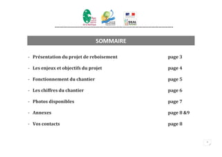 **********************************************************************************



                                        SOMMAIRE

- Présentation du projet de reboisement                                                   page 3

- Les enjeux et objectifs du projet                                                       page 4

- Fonctionnement du chantier                                                              page 5

- Les chiffres du chantier                                                                page 6

- Photos disponibles                                                                      page 7

- Annexes                                                                                 page 8 &9

- Vos contacts                                                                            page 8


                                                                                                      2
 