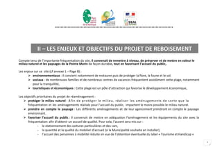**********************************************************************************




              II – LES ENJEUX ET OBJECTIFS DU PROJET DE REBOISEMENT
Compte tenu de l’importante fréquentation du site, il convenait de remettre à niveau, de préserver et de mettre en valeur le
milieu naturel et les paysages de la Pointe Marin de façon durable, tout en favorisant l’accueil du public,.

Les enjeux sur ce site (cf annexe 1 – Page 8) :
        environnementaux : il convient notamment de restaurer puis de protéger la flore, la faune et le sol.
        sociaux : de nombreuses familles et de nombreux centres de vacances fréquentent assidûment cette plage, notamment
          pour la tranquillité,
        touristiques et économiques : Cette plage est un pôle d’attraction qui favorise le développement économique,

Les objectifs prioritaires du projet de réaménagement :
    protéger le milieu naturel : Af i n d e p r o té g e r l e mi l i e u , r é a l i se r l e s a mé n a g e m e n ts d e so r te q u e l a
       fréquentation et les aménagements réalisés pour l’accueil du public, impactent le moins possible le milieu naturel.
    prendre en compte le paysage : Les différents aménagements et de leur agencement prendront en compte le paysage
       environnant.
    favoriser l’accueil du public : Il convenait de mettre en adéquation l’aménagement et les équipements du site avec la
       fréquentation afin d’obtenir un accueil de qualité. Pour cela, l’accent sera mis sur :
              - le stationnement des voitures particulières et des cars,
              - la quantité et la qualité du mobilier d’accueil (si la Municipalité souhaite en installer),
              - l’accueil des personnes à mobilité réduite en vue de l’obtention éventuelle du label « Tourisme et Handicap «

                                                                                                                                                4
 