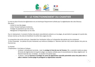 **********************************************************************************



                            III – LE FONCTIONNEMENT DU CHANTIER
La mise en place d’enclos de régénération est une technique fréquemment utilisée pour la végétalisation des sites littoraux.
Elle vise à :
   - Limiter le recul des plages,
   - Limier l’érosion hydrique et éolienne,
   - Protéger les plantations par des enclos,
   - Réorganiser la fréquentation sur les sites

Pour le reboisement, il convient d’utiliser des plants naturellement présents sur les plages, de permettre le passage et la ponte des
tortues marines sur les sites et d’améliorer le confort des usagers du site.

La composition des enclos varie peu. Cependant leur localisation influe sur la disposition des plantes qui les composent.
 A titre d’exemple, les plantes les plus résistantes aux embruns (Catalpas et Raisiniers bord de mer) seront placées très près du
front de mer.

Le chantier
L’implantation s’est faite en 2 phases :
             - La phase 1 actuellement terminée, visait à protéger le front de mer de l’érosion. Elle a consisté à mettre en place
                45 enclos de régénération le long de la plage. Les espèces utilisées pour la reconstitution du rideau végétal sont : le
                Raisinier bord-de-mer, le Catalpa , le cocotier et le poirier-pays.
             - la phase 2 devrait favoriser et protéger les zones de régénération naturelle potentielle autour des pieds mère et
                aider à reboiser l’arrière-plage en protégeant sa régénération naturelle.

                                                                                                                                          5
 