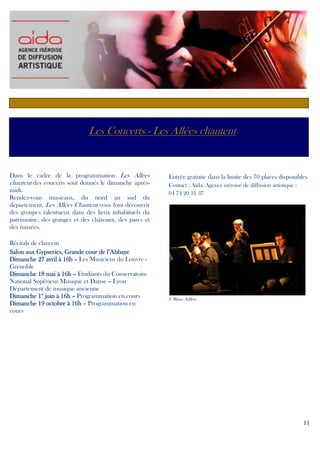 Les Concerts - Les Allées chantent

Dans le cadre de la programmation Les Allées
chantent des concerts sont donnés le dimanche aprèsmidi.
Rendez-vous musicaux, du nord au sud du
département, Les Allées Chantent vous font découvrir
des groupes talentueux dans des lieux inhabituels du
patrimoine, des granges et des châteaux, des parcs et
des musées.
Récitals de clavecin
Salon aux Gypseries, Grande cour de l’Abbaye
Dimanche 27 avril à 16h – Les Musiciens du Louvre Grenoble
Dimanche 18 mai à 16h – Etudiants du Conservatoire
National Supérieur Musique et Danse – Lyon
Département de musique ancienne
Dimanche 1er juin à 16h – Programmation en cours
Dimanche 19 octobre à 16h – Programmation en
cours

Entrée gratuite dans la limite des 70 places disponibles
Contact : Aida, Agence iséroise de diffusion artistique :
04 74 20 31 37

© Blaise Adilon

11

 