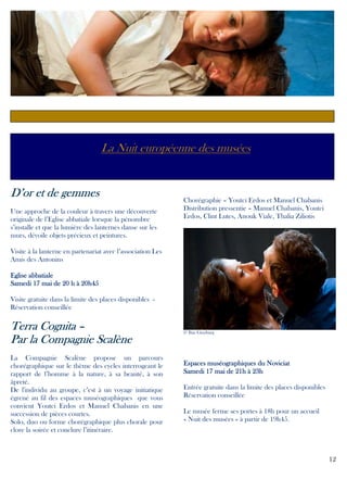 La Nuit européenne des musées

D’or et de gemmes
Une approche de la couleur à travers une découverte
originale de l’Eglise abbatiale lorsque la pénombre
s’installe et que la lumière des lanternes danse sur les
murs, dévoile objets précieux et peintures.

Chorégraphie – Youtci Erdos et Manuel Chabanis
Distribution pressentie – Manuel Chabanis, Youtci
Erdos, Clint Lutes, Anouk Viale, Thalia Ziliotis

Visite à la lanterne en partenariat avec l’association Les
Amis des Antonins
Eglise abbatiale
20h45
Samedi 17 mai de 20 h à 20h45
Visite gratuite dans la limite des places disponibles Réservation conseillée

Terra Cognita –
Par la Compagnie Scalène
La Compagnie Scalène propose un parcours
chorégraphique sur le thème des cycles interrogeant le
rapport de l’homme à la nature, à sa beauté, à son
âpreté.
De l'individu au groupe, c’est à un voyage initiatique
égrené au fil des espaces muséographiques que vous
convient Youtci Erdos et Manuel Chabanis en une
succession de pièces courtes.
Solo, duo ou forme chorégraphique plus chorale pour
clore la soirée et conclure l’itinéraire.

© Ilan Ginzburg

Espaces muséographiques du Noviciat
Samedi 17 mai de 21h à 23h
Entrée gratuite dans la limite des places disponibles
Réservation conseillée
Le musée ferme ses portes à 18h pour un accueil
« Nuit des musées » à partir de 19h45.

12

 