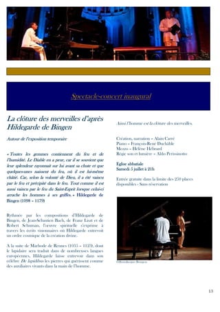 Spectacle-concert inaugural
La clôture des merveilles d’après
Hildegarde de Bingen
Autour de l’exposition temporaire
« Toutes les gemmes contiennent du feu et de
l’humidité. Le Diable en a peur, car il se souvient que
leur splendeur rayonnait sur lui avant sa chute et que
quelquesluiquelques-unes naissent du feu, où il est lui-même
châtié. Car, selon la volonté de Dieu, il a été vaincu
par le feu et précipité dans le feu. Tout comme il est
Saintceluiaussi vaincu par le feu du Saint-Esprit lorsque celui-ci
arrache les hommes à ses griffes. » Hildegarde de

Ainsi l’homme est la clôture des merveilles.
Création, narration – Alain Carré
Piano – François-René Duchâble
Mezzo – Hélène Hébrard
Régie son et lumière – Aldo Perissinotto
Eglise abbatiale
Samedi 5 juillet à 21h
Entrée gratuite dans la limite des 250 places
disponibles - Sans réservation

Bingen (1098 – 1179)
Rythmée par les compositions d’Hildegarde de
Bingen, de Jean-Sébastien Bach, de Franz Liszt et de
Robert Schuman, l’œuvre spirituelle s’exprime à
travers les écrits visionnaires où Hildegarde entrevoit
un ordre cosmique de la création divine.
A la suite de Marbode de Rennes (1035 – 1123), dont
le lapidaire sera traduit dans de nombreuses langues
européennes, Hildegarde laisse entrevoir dans son
célèbre De lapidibus les pierres qui guérissent comme
des auxiliaires vivants dans la main de l’homme.

©Henri-Jacques Bourgeas

13

 