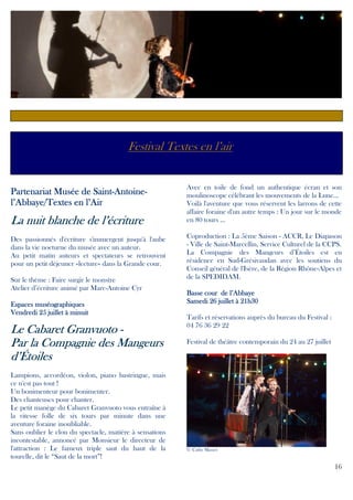 Festival Textes en l’air

Saint-AntoinePartenariat Musée de Saint-Antoinel’Abbaye/Textes en l’Air

La nuit blanche de l’écriture
Des passionnés d'écriture s'immergent jusqu'à l'aube
dans la vie nocturne du musée avec un auteur.
Au petit matin auteurs et spectateurs se retrouvent
pour un petit déjeuner «lecture» dans la Grande cour.
Sur le thème : Faire surgir le monstre
Atelier d’écriture animé par Marc-Antoine Cyr
Espaces muséographiques
Vendredi 25 juillet à minuit

Granvuoto
Le Cabaret Granvuoto Par la Compagnie des Mangeurs
d’Étoiles
Lampions, accordéon, violon, piano bastringue, mais
ce n'est pas tout !
Un bonimenteur pour bonimenter.
Des chanteuses pour chanter.
Le petit manège du Cabaret Granvuoto vous entraîne à
la vitesse folle de six tours par minute dans une
aventure foraine inoubliable.
Sans oublier le clou du spectacle, matière à sensations
incontestable, annoncé par Monsieur le directeur de
l'attraction : Le fameux triple saut du haut de la
tourelle, dit le “Saut de la mort”!

Avec en toile de fond un authentique écran et son
moulinoscope célébrant les mouvements de la Lune...
Voilà l'aventure que vous réservent les larrons de cette
affaire foraine d'un autre temps : Un jour sur le monde
en 80 tours ...
Coproduction : La 5ème Saison - ACCR, Le Diapason
- Ville de Saint-Marcellin, Service Culturel de la CCPS.
La Compagnie des Mangeurs d’Étoiles est en
résidence en Sud-Grésivaudan avec les soutiens du
Conseil général de l'Isère, de la Région Rhône-Alpes et
de la SPEDIDAM.
cour
Basse cour de l’Abbaye
Samedi 26 juillet à 21h30
Tarifs et réservations auprès du bureau du Festival :
04 76 36 29 22
Festival de théâtre contemporain du 24 au 27 juillet

© Cathy Masset

16

 