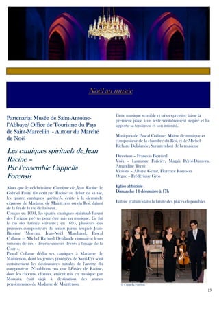 Noël au musée

Saint-AntoinePartenariat Musée de Saint-Antoinel’Abbaye/ Office de Tourisme du Pays
Saintde Saint-Marcellin - Autour du Marché
de Noël

cantiq
iques
Les cantiques spirituels de Jean
Racine –
Cappella
Par l’ensemble Cappella
Forensis
Alors que le célébrissime Cantique de Jean Racine de
Gabriel Fauré fut écrit par Racine au début de sa vie,
les quatre cantiques spirituels, écrits à la demande
expresse de Madame de Maintenon ou du Roi, datent
de la fin de la vie de l'auteur.
Conçus en 1694, les quatre cantiques spirituels furent
dès l'origine prévus pour être mis en musique. Ce fut
le cas dès l'année suivante ; en 1695, plusieurs des
premiers compositeurs du temps parmi lesquels JeanBaptiste Moreau, Jean-Noël Marchand, Pascal
Collasse et Michel Richard Delalande donnaient leurs
versions de ces « divertissements dévots à l'usage de la
Cour ».
Pascal Collasse dédia ses cantiques à Madame de
Maintenon, dont les jeunes protégées de Saint-Cyr sont
certainement les destinataires initiales de l'œuvre du
compositeur. N'oublions pas que l'Esther de Racine,
dont les chœurs, chantés, étaient mis en musique par
Moreau, était déjà à destination des jeunes
pensionnaires de Madame de Maintenon.

Cette musique sensible et très expressive laisse la
première place à un texte véritablement inspiré et lui
apporte sa tendresse et son intimité.
Musiques de Pascal Collasse, Maître de musique et
compositeur de la chambre du Roi, et de Michel
Richard Delalande, Surintendant de la musique
Direction – François Bernard
Voix – Laurence Faricier, Magali Pérol-Dumora,
Amandine Trenc
Violons – Albane Genat, Florence Rousson
Orgue – Frédérique Gros
Eglise abbatiale
Dimanche 14 décembre à 17h
Entrée gratuite dans la limite des places disponibles

© Cappella Forensis

19

 
