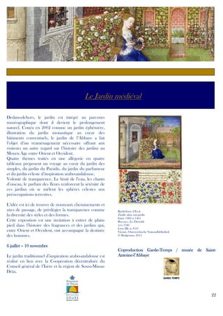 c

Le Jardin médiéval
Dedans-dehors, le jardin est intégré au parcours
muséographique dont il devient le prolongement
naturel. Conçu en 2002 comme un jardin éphémère,
illustration du jardin monastique au cœur des
bâtiments conventuels, le jardin de l’Abbaye a fait
l’objet d’un réaménagement nécessaire offrant aux
visiteurs un autre regard sur l’histoire des jardins au
Moyen Âge entre Orient et Occident.
Quatre thèmes traités en une allégorie en quatre
tableaux proposent un voyage au cœur du jardin des
simples, du jardin du Paradis, du jardin du parfumeur
et du jardin céleste d’inspiration arabo-andalouse.
Volonté de transparence. Le bruit de l’eau, les chants
d’oiseau, le parfum des fleurs renforcent la sérénité de
ces jardins où se mêlent les sphères célestes aux
préoccupations terrestres.
L’idée est ici de trouver de nouveaux cheminements et
axes de passage, de privilégier la transparence comme
la diversité des styles et des formes.
Cette exposition est une invitation à entrer de plainpied dans l’histoire des fragrances et des jardins qui,
entre Orient et Occident, ont accompagné la destinée
des hommes.

Barthélémy d’Eyck

Émilie dans son jardin
Entre 1460 et 1465
Boccace, La Théséide
vers 1340
Livre III, st. 8-19
Vienne, Osterreichische Nationalbibliothek
© Bridgeman, 2013

6 juillet – 10 novembre
Le jardin traditionnel d’inspiration arabo-andalouse est
réalisé en lien avec la Coopération décentralisée du
Conseil général de l’Isère et la région de Souss-MassaDrâa.

GardeSaintCoproduction Garde-Temps / musée de SaintAntoineAntoine-l’Abbaye

22

 