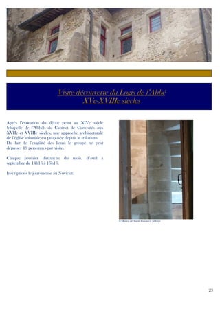 Visite-découverte du Logis de l’Abbé
XVe-XVIIIe siècles
Après l’évocation du décor peint au XIVe siècle
(chapelle de l’Abbé), du Cabinet de Curiosités aux
XVIIe et XVIIIe siècles, une approche architecturale
de l’église abbatiale est proposée depuis le triforium.
Du fait de l’exigüité des lieux, le groupe ne peut
dépasser 19 personnes par visite.
Chaque premier dimanche du mois, d’avril à
septembre de 14h15 à 15h15.
Inscriptions le jour-même au Noviciat.

©Musée de Saint-Antoine-l’Abbaye

23

 