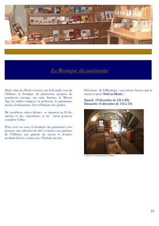 c

La Boutique du patrimoine

Située dans les Petites écuries, sur la Grande cour de
l'Abbaye, la boutique du patrimoine propose de
nombreux ouvrages sur saint Antoine, le Moyen
Âge, les ordres religieux, la médecine, le patrimoine
isérois, l'enluminure, l'art et l'histoire des jardins.
.

Ouverture de la Boutique : aux mêmes heures que le
musée et pour Noël au Musée :
Samedi 13 décembre de 15h à 20h
Dimanche 14 décembre de 11h à 17h

De nombreux autres thèmes se rajoutent au fil des
saisons et des expositions, et un rayon jeunesse
complète l’offre.
Pour ravir vos sens, la boutique du patrimoine vous
propose une sélection de thés et tisanes aux parfums
de l’Abbaye, une gamme de savons et d’autres
produits dérivés en lien avec l’histoire du site.

© Musée de Saint-Antoine-l’Abbaye

24

 