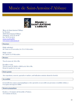 Musée de Saint-Antoine-l’Abbaye

Musée de Saint-Antoine-l’Abbaye
Le Noviciat
38160 Saint-Antoine-l’Abbaye
Téléphone 04 76 36 40 68
Fax 04 76 36 48 10
musee.msa@cg38.fr
www.musee-saint-antoine.fr
Ouverture
Public individuel
du 3 mars au 10 novembre, les 13 et 14 décembre.
Public scolaire
du 7 janvier au 19 décembre.
Horaires
Tous les jours de 14h à 18h.
En juillet et août,
Tous les jours de 10h30 à 12h30 et de 14h à 18h.
Fermé le mardi et le 1er mai.
gratuite
Entrée gratuite
Aux expositions, concerts, spectacles et ateliers, sauf indication contraire durant les festivals.
Accessibilité
L’ensemble des espaces muséographiques et des spectacles est accessible aux personnes à mobilité réduite, à
l’exception du Logis de l’Abbé.
Situation géographique
En Isère, à 45 minutes de Grenoble et Valence.
A 75 minutes de Lyon.

25

 