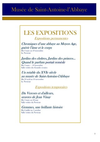 Musée de Saint-Antoine-l’Abbaye

LES EXPOSITIONS
Expositions permanentes
Chroniques d’une abbaye au Moyen Age,
guérir l’âme et le corps
Du 3 mars au 10 novembre
Le Noviciat

princes…
Jardins des cloîtres, Jardins des princes…
Quand le parfum portait remède
Du 3 mars - 10 novembre
Salle voûtée des Grandes écuries

Un retable du XVIe siècle
Saint-Antoineau musée de Saint-Antoine-l'Abbaye
Du 10 avril au 10 novembre
Le Noviciat

Expositions temporaires
Du Vercors et d'ailleurs,
œuvres
œuvres de Jean Vinay
Du 3 mars au 18 mai
Salle voûtée du Noviciat

Gemmes, une brillante histoire
Du 6 juillet au 5 octobre
Salle voûtée du Noviciat

3

 