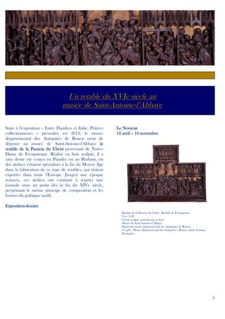 Un retable du XVIe siècle au
musée de Saint-Antoine-l’Abbaye
Suite à l'exposition « Entre Flandres et Italie, Princes
collectionneurs » présentée en 2012, le musée
départemental des Antiquités de Rouen vient de
déposer au musée de Saint-Antoine-l'Abbaye le
retable de la Passion du Christ provenant de NotreDame de Fresquienne. Réalisé en bois sculpté, il a
sans doute été conçu en Flandre ou au Brabant, où
des ateliers s'étaient spécialisés à la fin du Moyen Âge
dans la fabrication de ce type de retables, qui étaient
exportés dans toute l'Europe. Jusqu'à une époque
avancée, ces ateliers ont continué à répéter une
formule mise au point dès la fin du XIVe siècle,
perpétuant le même principe de composition et les
formes du gothique tardif.

Le Noviciat
10 avril – 10 novembre

ExpositionExposition-dossier
Retable de la Passion du Christ - Retable de Fresquienne
Vers 1530
Chêne sculpté, polychrome et doré
Musée de Saint-Antoine-l’Abbaye
Dépôt du musée départemental des Antiquités de Rouen,
© cg76 - Musée départemental des Antiquités - Rouen, cliché Yohann
Deslandes

5

 
