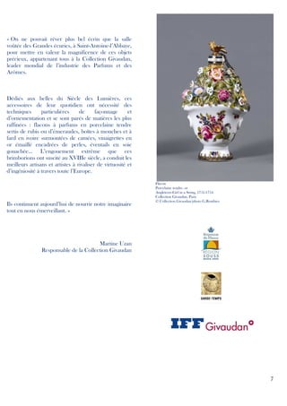 « On ne pouvait rêver plus bel écrin que la salle
voûtée des Grandes écuries, à Saint-Antoine-l’Abbaye,
pour mettre en valeur la magnificence de ces objets
précieux, appartenant tous à la Collection Givaudan,
leader mondial de l’industrie des Parfums et des
Arômes.

Dédiés aux belles du Siècle des Lumières, ces
accessoires de leur quotidien ont nécessité des
techniques
particulières
de
façonnage
et
d’ornementation et se sont parés de matières les plus
raffinées : flacons à parfums en porcelaine tendre
sertis de rubis ou d’émeraudes, boîtes à mouches et à
fard en ivoire surmontées de camées, vinaigrettes en
or émaillé encadrées de perles, éventails en soie
gouachée... L’engouement extrême que ces
brimborions ont suscité au XVIIIe siècle, a conduit les
meilleurs artisans et artistes à rivaliser de virtuosité et
d’ingéniosité à travers toute l’Europe.

Ils continuent aujourd’hui de nourrir notre imaginaire
tout en nous émerveillant. »

Flacon
Porcelaine tendre, or
Angleterre-Girl in a Swing, 1751-1754
Collection Givaudan, Paris
© Collection Givaudan/photo G.Routhier

Martine Uzan
Responsable de la Collection Givaudan

7

 