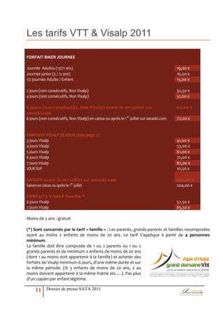 Les tarifs VTT & Visalp 2011

FORFAIT BIKER JOURNEE

Journée Adultes (13/71 ans)                                                               19,00 €
Journée junior (5 / 12 ans)                                                               16,00 €
1/2 journée Adulte / Enfant                                                               15,00 €

2 jours (non consécutifs, Non Visalp)                                                     32,50 €
4 jours (non consécutifs, Non Visalp)                                                     51,00 €

6 jours (non consécutifs, Non Visalp) avant le 1er juillet sur                            60,00 €
sataski.com
6 jours (non consécutifs, Non Visalp) en caisse ou après le 1er juillet sur sataski.com   72,00 €


FORFAITS VISALP SEJOUR (info page 7)
3 jours Visalp                                                                            41,00 €
4 jours Visalp                                                                            53,00 €
5 jours Visalp                                                                            61,00 €
6 jours Visalp                                                                            72,00 €
7 jours Visalp                                                                            82,00 €
JOUR SUP                                                                                  10,50 €

SAISON avant le 1er juillet sur sataski.com                                               160,00 €
Saison en caisse ou après le 1er juillet                                                  204,00 €

FORFAITS VISALP famille *
6 jours Visalp                                                                            57,50 €
7 jours Visalp                                                                            65,50 €

Moins de 5 ans : gratuit

(*) Sont concernés par le tarif « famille » : Les parents, grands-parents et familles recomposées
ayant au moins 2 enfants de moins de 20 ans. Le tarif s’applique { partir de 4 personnes
minimum.
La famille doit être composée de 1 ou 2 parents ou 1 ou 2
grands parents et de minimum 2 enfants de moins de 20 ans
(dont 1 au moins doit appartenir à la famille) et acheter des
forfaits ski Visalp minimum 6 jours, d’une même durée et sur
la même période. (Si 3 enfants de moins de 20 ans, 2 au
moins doivent appartenir { la même fratrie etc.…). Pas plus
d’un copain par enfant légitime.

     11     Dossier de presse SATA 2011
 