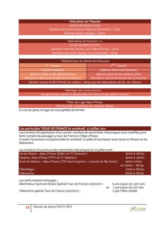 Télécabine de l’Alpette
                                        ouvert de 9h00 à 17h15
                          Dernière descente depuis l’Alpette (Sommet) : 17h30
                                     Dernier retour Vaujany : 17H05

                                      Télécabine de Poutran 1+2
                                       ouvert de 9h00 à 17h15
                           Dernière montée (retour vers Alpe d’Huez) : 17h15
                           Dernière descente depuis 2100 (sommet) : 17h30

                                  Téléphérique du Dôme des Rousses
                     er
                  1 tronçon                                       2ème tronçon
                Vaujany>Alpette                           Alpette>Dôme des Rousses
       9h00 à 13h00 et de 14h00 à 17h20               9h00 à 13h00 et de 14h00 à 17h10
    Montée et descente toutes les 20 minutes      Montée et descente toutes les 15 minutes
      Dernier retour ALPE D’HUEZ en cabine : 16h30 par les télécabines de Oz -en -Oisans

                                Télésiège des Sures (Auris)
                Ouverture les mardis et jeudis 9H00 à 11H00 et de 14H00 à 16H00

                                      Piste de Luge Alpe d’Huez
                              TSF ECLOSE : Ouverture de 10H00 à 18H45
En cas de pluie, le luge est susceptible de fermer.




Cas particulier TOUR DE FRANCE le vendredi 22 juillet 2011
Les horaires d’exploitation d’un certain nombre de remontées mécaniques sont modifiés pour
tenir compte du passage su tour de France { l’Alpe d’Huez.
A noter l’ouverture exceptionnelle le vendredi 22 juillet d’une liaison avec Auris en Oisans et du
télécentre.

Les horaires d’ouverture des remontées mécaniques le 22 juillet sont :
Oz-en-Oisans – Alpe d’Huez (DMC1 et TC Poutran) :                                  9H00 à 18H30
Vaujany- Alpe d’Huez (TPH1 et TC Alpette) :                                        9H00 à 19H00
Auris-en-Oisans – Alpe d’Huez (TSD Auris Express – Louvets et Alp Auris) :         9H30-12H00
                                                                               et 14H00 – 18H30
Télévillage :                                                                      7H00 à 18H30
Télécentre :                                                                       8H30 à 18H30

Les tarifs restent inchangés :
Aller/retour Auris-en-Oisans Spécial Tour de France 22/07/2011 :        15.00 € pour les 13/71 ans
                                                                   et    7.50 € pour les 5/12 ans
Télécentre spécial Tour de France 22/07/2011 :                           2.50€ l’aller simple




     14    Dossier de presse SATA 2011
 