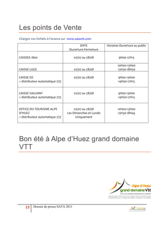 Les points de Vente
Chargez vos forfaits { l’avance sur www.satavtt.com

                                          DATE              Horaires Ouverture au public
                                   Ouverture-Fermeture

CAISSES 1800                            02/07 au 28/08              9H00-17H15

                                                                   10H00-13H00
CAISSE LUGE                             02/07 au 28/08             13H30-18H30

CAISSE OZ                               02/07 au 28/08             9H00-13H00
+ distributeur automatique 7/7j                                    14H00-17H15


CAISSE VAUJANY                          02/07 au 28/08             9H00-13H00
+ distributeur automatique 7/7j                                    14H00-17H15


OFFICE DU TOURISME ALPE                02/07 au 28/08              10H00-13H00
D’HUEZ                            Les Dimanches et Lundis          13H30-18H45
+ distributeur automatique 7/7j         Uniquement




Bon été à Alpe d’Huez grand domaine
VTT




    15    Dossier de presse SATA 2011
 