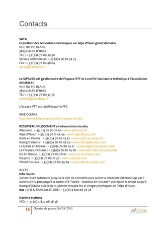 Contacts
SATA
Exploitant des remontées mécaniques sur Alpe d’Huez grand domaine
RUE DU PIC BLANC
38750 ALPE D’HUEZ
TEL : + 33 (0)4 76 80 30 30
Service commercial : + 33 (0)4 76 80 34 73
Fax : + 33 (0)4 76 80 48 64
Serco@satahuez.fr


Le SIPAVEO est gestionnaire de l’espace VTT et a confié l’assistance technique à l’association
ANIMALP :
RUE DU PIC BLANC
38750 ALPE D’HUEZ
TEL : + 33 (0)4 76 80 37 38
animalp@satahuez.fr

L’espace VTT est labellisé par la FFC

BIKE OISANS
http://www.bike-oisans.com/vtt-oisans-16.html

RESERVER UN LOGEMENT et informations locales
Allemont : + 33(0)4 76 80 71 60 - www.allemont.fr
Alpe d’Huez : + 33(0)4 76 11 44 44 - www.alpedhuez.com
Auris en Oisans : + 33(0)4 76 80 13 52 - www.auris-en-oisans.fr
Bourg D’oisans : + 33(0)4 76 80 03 25 - www.bourgdoisans.com
La Garde en Oisans : + 33(0)4 76 80 03 21 - www.lagardeenoisans.com
Le Freyney d’Oisans : + 33(0)4 76 80 05 82 - www.lefreney-d-oisans.com
Oz En Oisans : + 33(0)4 76 80 78 01 - www.oz-en-oisans.com
Vaujany : + 33(0)4 76 80 72 37 - www.vaujany.com
Villard Reculas : + 33(0)4 76 80 45 69 - www.villard-reculas.com

ACCES
Info routes
Suivre toute autoroute jusqu'à la ville de Grenoble puis suivre la direction Sisteron/Gap par l'
autoroute A 480 jusqu'à la sortie N°8 "Vizille - Stations de l'Oisans" qui rejoint la D1091 jusqu'à
Bourg d'Oisans puis la D211. Monter ensuite les 21 virages mythiques de l'Alpe d'Huez.
Bus : VFD & TRANSALTITUDE: + 33 (0) 4 820 08 38 38

Navette stations
VFD : + 33 (0) 4 820 08 38 38

    16     Dossier de presse SATA 2011
 