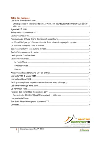 Table des matières
Les Bons Plans satavtt.com ........................................................................................................... 2
   Offres spéciales et en exclusivité sur SATAVTT.com pour tout achat entre le 1er juin et le 1er
   juillet 2011 : ...................................................................................................................................... 2
Agenda ÉTÉ 2011 ............................................................................................................................ 3
Présentation Domaine de VTT ....................................................................................................... 4
Les nouveautés 2011 : ......................................................................................................................... 4
Pourquoi Alpe d’Huez Grand Domaine et pas ailleurs ............................................................... 5
Un dénivelé inégalé qui offre une diversité de terrain et de paysage incroyable. ......................... 5
Un domaine accessible à tout le monde ........................................................................................... 6
Des événements VTT tout au long de l’été ....................................................................................... 6
Des forfaits pas comme les autres : .................................................................................................. 7
La réciprocité Grande Galaxie : .......................................................................................................... 8
Les incontournables : ......................................................................................................................... 8
      La North Shore ............................................................................................................................ 8
      Estacade+ Huez ........................................................................................................................... 8
      Poutran ........................................................................................................................................ 8
Alpe d’Huez Grand Domaine VTT en chiffres .............................................................................. 9
Les tarifs VTT & Visalp 2011 ........................................................................................................ 11
Les tarifs piétons 2011................................................................................................................... 12
Tarifs groupes plus de 20 personnes sur demande au 04 76 80 34 73 ......................................... 12
Les tarifs de la luge d’été 2011 .................................................................................................... 13
Le Kamikaze Parc .......................................................................................................................... 13
Horaires des remontées mécaniques 2011 ............................................................................... 13
   Cas particulier TOUR DE FRANCE le vendredi 22 juillet 2011...................................................... 14
Les points de Vente ....................................................................................................................... 15
Bon été à Alpe d’Huez grand domaine VTT............................................................................... 15
Contacts ........................................................................................................................................... 16




         1      Dossier de presse SATA 2011
 