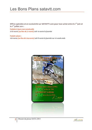 Les Bons Plans satavtt.com


Offres spéciales et en exclusivité sur SATAVTT.com pour tout achat entre le 1er juin et
le 1er juillet 2011 :
Forfaits 6 jours non consécutifs
à 60 euros (au lieu de 72 euros) soit 10 euros la journée

Forfait saison :
160 euros (au lieu de 204 euros) soit 8 euros la journée sur 10 week-ends




      2    Dossier de presse SATA 2011
 