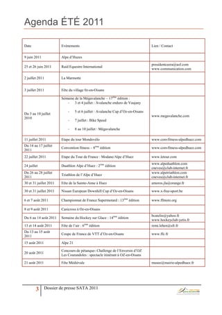 Agenda ÉTÉ 2011

Date                    Evènements                                                Lien / Contact


9 juin 2011             Alpe d’Huzes
                                                                                  presidentceera@aol.com
25 et 26 juin 2011      Raid Equestre International
                                                                                  www.communication.com

2 juillet 2011          La Marmotte


3 juillet 2011          Fête du village 0z-en-Oisans

                        Semaine de la Mégavalanche – 17ème édition :
                           -    3 et 4 juillet : Avalanche enduro de Vaujany

                            -     5 et 6 juillet : Avalanche Cup d’Oz-en-Oisans
Du 3 au 10 juillet
                                                                                  www.megavalanche.com
2010
                            -     7 juillet : Bike Speed

                            -     8 au 10 juillet : Mégavalanche

11 juillet 2011         Etape du tour Mondovélo                                   www.convfitness-alpedhuez.com
Du 14 au 17 juillet
                        Convention fitness – 8ème édition                         www.convfitness-alpedhuez.com
2011
22 juillet 2011         Etape du Tour de France : Modane/Alpe d’Huez              www.letour.com
                                                                                  www.alpeduathlon.com
24 juillet              Duathlon Alpe d’Huez : 2ème édition
                                                                                  cneveu@club-internet.fr
Du 26 au 28 juillet                                                               www.alpetriathlon.com
                        Triathlon de l’Alpe d’Huez
2011                                                                              cneveu@club-internet.fr
30 et 31 juillet 2011   Fête de la Sainte-Anne à Huez                             amoros.jla@orange.fr

30 et 31 juillet 2011   Nissan European Downhill Cup d’Oz-en-Oisans               www.x-free-sport.be

6 et 7 août 2011        Championnat de France Supermotard : 13ème édition         www.ffmoto.org

8 et 9 août 2011        Canicross à Oz-en-Oisans
                                                                                  bcatelin@yahoo.fr
Du 6 au 14 août 2011    Semaine du Hockey sur Glace : 14ème édition
                                                                                  www.hockeyclub-yetis.fr
13 et 14 août 2011      Fête de l’air : 6ème édition                              remi.lehen@sfr.fr
Du 13 au 15 août
                        Coupe de France de VTT d’Oz-en-Oisans                     www.ffc.fr
2011
15 août 2011            Alpe 21

                        Concours de pétanque- Challenge de l’Enversin d’OZ
20 août 2011
                        Les Courandoles : spectacle itinérant à OZ-en-Oisans

21 août 2011            Fête Médiévale                                            musee@mairie-alpedhuez.fr




        3      Dossier de presse SATA 2011
 