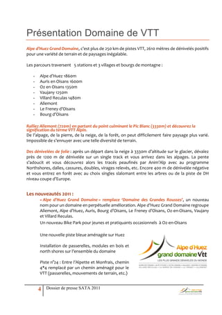 Présentation Domaine de VTT
Alpe d’Huez Grand Domaine, c’est plus de 250 km de pistes VTT, 2610 mètres de dénivelés positifs
pour une variété de terrain et de paysages inégalable.

Les parcours traversent 5 stations et 3 villages et bourgs de montagne :

   -   Alpe d’Huez 1860m
   -   Auris en Oisans 1600m
   -   Oz en Oisans 1350m
   -   Vaujany 1250m
   -   Villard Reculas 1480m
   -   Allemont
   -   Le Freney d’Oisans
   -   Bourg d’Oisans

Ralliez Allemont (720m) en partant du point culminant le Pic Blanc (3330m) et découvrez la
signification du terme VTT Alpin.
De l’alpage, de la pierre, de la neige, de la forêt, on peut difficilement faire paysage plus varié.
Impossible de s’ennuyer avec une telle diversité de terrain.

Des dénivelées de folie : après un départ dans la neige { 3330m d’altitude sur le glacier, dévalez
près de 1200 m de dénivelée sur un single track et vous arrivez dans les alpages. La pente
s’adoucit et vous découvrez alors les tracés peaufinés par Anim’Alp avec au programme
Northshores, dalles, cassures, doubles, virages relevés, etc. Encore 400 m de dénivelée négative
et vous entrez en forêt avec au choix singles slalomant entre les arbres ou de la piste de DH
niveau coupe d’Europe.


Les nouveautés 2011 :
       « Alpe d’Huez Grand Domaine » remplace ‘Domaine des Grandes Rousses’, un nouveau
       nom pour un domaine en perpétuelle amélioration. Alpe d’Huez Grand Domaine regroupe
       Allemont, Alpe d’Huez, Auris, Bourg d’Oisans, Le Freney d’Oisans, Oz-en-Oisans, Vaujany
       et Villard Reculas.
       Un nouveau Bike Park pour jeunes et pratiquants occasionnels à Oz-en-Oisans

       Une nouvelle piste bleue aménagée sur Huez

       Installation de passerelles, modules en bois et
       north shores sur l’ensemble du domaine

       Piste n°24 : Entre l’Alpette et Monfrais, chemin
       4*4 remplacé par un chemin aménagé pour le
       VTT (passerelles, mouvements de terrain, etc.)


       4   Dossier de presse SATA 2011
 