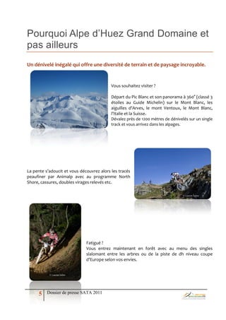 Pourquoi Alpe d’Huez Grand Domaine et
pas ailleurs
Un dénivelé inégalé qui offre une diversité de terrain et de paysage incroyable.


                                           Vous souhaitez visiter ?

                                           Départ du Pic Blanc et son panorama à 360° (classé 3
                                           étoiles au Guide Michelin) sur le Mont Blanc, les
                                           aiguilles d’Arves, le mont Ventoux, le Mont Blanc,
                                           l’Italie et la Suisse.
                                           Dévalez près de 1200 mètres de dénivelés sur un single
                                           track et vous arrivez dans les alpages.




La pente s’adoucit et vous découvrez alors les tracés
peaufiner par Animalp avec au programme North
Shore, cassures, doubles virages relevés etc.

                                                                                 © Laurent Salino




                              Fatigué ?
                              Vous entrez maintenant en forêt avec au menu des singles
                              slalomant entre les arbres ou de la piste de dh niveau coupe
                              d’Europe selon vos envies.


           © Laurent Salino




      5   Dossier de presse SATA 2011
 