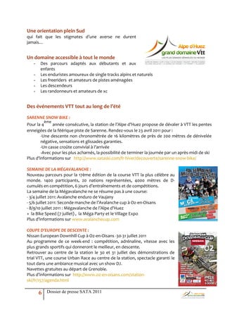 Une orientation plein Sud
                 qui fait que les stigmates d’une averse ne durent
                 jamais…


                 Un domaine accessible à tout le monde
                    -   Des parcours adaptés aux débutants et aux
                        enfants
                    -   Les enduristes amoureux de single tracks alpins et naturels
                    -   Les freeriders et amateurs de pistes aménagées
Laurent Salino
                    -   Les descendeurs
                    -   Les randonneurs et amateurs de xc


                 Des événements VTT tout au long de l’été

                 SARENNE SNOW BIKE :
                            ème
                 Pour la 4     année consécutive, la station de l’Alpe d’Huez propose de dévaler à VTT les pentes
                 enneigées de la féérique piste de Sarenne. Rendez-vous le 23 avril 2011 pour :
                         -Une descente non chronométrée de 16 kilomètres de près de 200 mètres de dénivelée
                         négative, sensations et glissades garanties.
                         -Un casse croûte convivial { l’arrivée
                         -Avec pour les plus acharnés, la possibilité de terminer la journée par un après-midi de ski
                 Plus d’informations sur http://www.sataski.com/fr-hiver/decouverte/sarenne-snow-bike/

                 SEMAINE DE LA MÉGAVALANCHE :
                 Nouveau parcours pour la 17ème édition de la course VTT la plus célèbre au
                 monde. 1400 participants, 20 nations représentées, 4000 mètres de D-
                 cumulés en compétition, 6 jours d’entraînements et de compétitions.
                 La semaine de la Mégavalanche ne se résume pas à une course:
                 - 3/4 juillet 2011: Avalanche enduro de Vaujany
                 - 5/6 juillet 2011: Seconde manche de l’Avalanche cup { Oz-en-Oisans
                 - 8/9/10 juillet 2011 : Mégavalanche de l’Alpe d’Huez
                 + la Bike Speed (7 juillet) , la Méga Party et le Village Expo
                 Plus d’informations sur www.avalanchecup.com

                 COUPE D’EUROPE DE DESCENTE :
                 Nissan European Downhill Cup à Oz-en-Oisans -30-31 juillet 2011
                 Au programme de ce week-end : compétition, adrénaline, vitesse avec les
                 plus grands sportifs qui donneront le meilleur, en descente.
                 Retrouver au centre de la station le 30 et 31 juillet des démonstrations de
                 trial VTT, une course Urban Race au centre de la station, spectacle garanti le
                 tout dans une ambiance musical avec un show DJ.
                 Navettes gratuites au départ de Grenoble.
                 Plus d’informations sur http://www.oz-en-oisans.com/station-
                 ski/fr/157/agenda.html

                        6    Dossier de presse SATA 2011
 