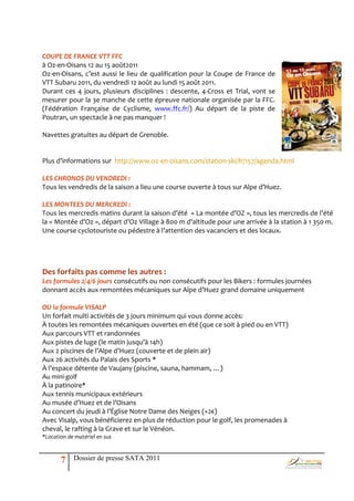 COUPE DE FRANCE VTT FFC
à Oz-en-Oisans 12 au 15 août2011
Oz-en-Oisans, c’est aussi le lieu de qualification pour la Coupe de France de
VTT Subaru 2011, du vendredi 12 août au lundi 15 août 2011.
Durant ces 4 jours, plusieurs disciplines : descente, 4-Cross et Trial, vont se
mesurer pour la 3e manche de cette épreuve nationale organisée par la FFC.
(Fédération Française de Cyclisme, www.ffc.fr/) Au départ de la piste de
Poutran, un spectacle à ne pas manquer !

Navettes gratuites au départ de Grenoble.


Plus d’informations sur http://www.oz-en-oisans.com/station-ski/fr/157/agenda.html

LES CHRONOS DU VENDREDI :
Tous les vendredis de la saison a lieu une course ouverte { tous sur Alpe d’Huez.

LES MONTEES DU MERCREDI :
Tous les mercredis matins durant la saison d’été « La montée d’OZ », tous les mercredis de l’été
la « Montée d’Oz », départ d’Oz Village { 800 m d’altitude pour une arrivée { la station { 1 350 m.
Une course cyclotouriste ou pédestre { l’attention des vacanciers et des locaux.




Des forfaits pas comme les autres :
Les formules 2/4/6 jours consécutifs ou non consécutifs pour les Bikers : formules journées
donnant accès aux remontées mécaniques sur Alpe d’Huez grand domaine uniquement

OU la formule VISALP
Un forfait multi activités de 3 jours minimum qui vous donne accès:
À toutes les remontées mécaniques ouvertes en été (que ce soit à pied ou en VTT)
Aux parcours VTT et randonnées
Aux pistes de luge (le matin jusqu’{ 14h)
Aux 2 piscines de l’Alpe d’Huez (couverte et de plein air)
Aux 26 activités du Palais des Sports *
À l’espace détente de Vaujany (piscine, sauna, hammam, …)
Au mini-golf
À la patinoire*
Aux tennis municipaux extérieurs
Au musée d’Huez et de l’Oisans
Au concert du jeudi { l’Église Notre Dame des Neiges (+2€)
Avec Visalp, vous bénéficierez en plus de réduction pour le golf, les promenades à
cheval, le rafting à la Grave et sur le Vénéon.
*Location de matériel en sus



       7    Dossier de presse SATA 2011
 