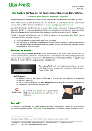 Dossier de presse
Mars 2014
Contact presse : Patricia Bénitah - PB Communication – 7 villa des Sablons – 92200 Neuilly sur seine
Tel : 01 47 31 11 06 – Mail : pbcom@pbcommunication.fr
2
Slim SoniC, la ceinture qui fait perdre des centimètres à toute allure…
2 tailles en moins en 5 jours à domicile, c’est facile !
87% de la population affirme vouloir retrouver une silhouette de rêve et se sentir mieux dans leur peau1
.
Taille, ventre, cuisses, culotte de cheval, bras, rien ne résiste à la ceinture Slim SoniC, une nouvelle
solution Minceur ciblée et intensive à utiliser à où je veux, quand je veux, comme je veux.
Issue de la technologie SoniC Resonance, la ceinture Slim SoniC, est équipée de plaques ultralégères
d’émission d’ondes en résonance, qui agissent localement et déstockent intensivement les graisses. Grâce
à l’activité physique celles-ci sont consommées après leurs transformations en énergies (lipolyse).
Prouvé et éprouvé scientifiquement par le CHUV de Lausanne la technologie Slim SoniC c’est la
combinaison d’effets connus et reconnus :
 Un déstockage performant et ciblé avec SoniC Resonance
 Une ergonomie de la ceinture et des extensions permettant d’effectuer les traitements à domicile
et à l’extérieur en bougeant (appareils cardio, plateaux vibrants, oscillants, vélo, ménage, activités
quotidiennes et exercices divers).
Pourquoi ça marche ?
La Technologie de pointe SoniC Resonance utilise les harmoniques des ondes émises afin de créer une
résonnance ultrasonique qui multiplie considérablement l’action de déstructuration des triglycérides dans
les adipocytes sans augmenter la puissance. C’est cette résonnance sonique calibrée et régulière, qui
déstocke de manière intensive les graisses dans les adipocytes.
C’est aujourd’hui la seule technologie capable d’agir sur la graisse
intra-abdominale et sous-cutanée tronculaire, étude clinique à
l’appui (cf page 4/5).
SoniC Resonance :
- La résonnance permet d’accumuler de l’énergie et de provoquer une oscillation de plus en plus
forte jusqu’à la rupture.
- La spécificité de l’onde émise par SoniC Resonance provoque cette accumulation et déstructure
les triglycérides contenues dans les adipocytes.
La ceinture Slim SoniC est un produit Swiss
Made dans sa conception, sa fabrication et ses
validations.
Pour qui ?
Les Femmes et hommes avec des zones rebelles disgracieuses qui persistent : culotte de cheval, intérieur
des cuisses, poignées d’amour….Slim SoniC affine la silhouette, re-sculpte le corps et élimine la cellulite.
1
Sondage réalisé par TNS Sofres pour le Centre d’information de la diététique minceur. 8 janvier 2014
 