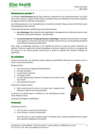 Dossier de presse
Mars 2014
Contact presse : Patricia Bénitah - PB Communication – 7 villa des Sablons – 92200 Neuilly sur seine
Tel : 01 47 31 11 06 – Mail : pbcom@pbcommunication.fr
3
Comment ça marche ?
La méthode SoniC Resonance agit de façon sélective, uniquement sur les cellules graisseuses. Les autres
tissus et les vaisseaux sanguins restent intacts. Les ondes émises sont réfléchies sur les tissus musculaires
qui agissent comme une barrière de protection.
Les cellules graisseuses ne se renouvellent pas, le résultat est durable. Chaque séance de 30 minutes peut
être pratiquée de façon intensive.
L’élimination des graisses superflues passe par plusieurs étapes :
 Leur déstockage: déstructuration des triglycérides et réintégration de ces dernières dans le cycle
normal du corps humain (lipolyse – cycle de Krebs).
 La consommation de l’énergie générée par le déstockage: l’équilibre entre les besoins en énergie
et les apports en calories (la recherche d’un équilibre élevé durant une courte période permettant
une élimination des graisses déstockées).
Ainsi, après un déstockage important, il est impératif de donner au corps les moyens d’éliminer ces
graisses. Il faut donc augmenter le besoin énergétique et diminuer l’apport en calories. La conjugaison de
ces actions sur une courte période maitrisée par le patient lui garantit des résultats immédiats et
significatifs.
La ceinture
Conçue et voulue pour une utilisation simple, pratique et confortable à domicile et en extérieur, pour 3
zones : Ventre, bras et jambes :
Module unitaire
 Une ceinture avec 4 plaques SoniC Resonance
 Des clips de fixation
 Un générateur autonome
 Un chargeur 220 V
 Un DVD explicatif pour présenter l’utilisation de la ceinture avec
des conseils
 Une sacoche de transport
Extension du module unitaire :
 Deux ceintures pour les bras et les cuisses avec 2 plaques SoniC
Resonance stable et leurs clips de fixation.
La ceinture est réalisée dans un matériel en cuir synthétique qui évite
toute allergie à la peau.
Ce produit est fongicide, antibactérien.
Protocole
10 séances de 30 mn
 soit sur 5 jours, à raison de 2 séances/jour
 ou sur 10 jours, à raison d’1 séance/jour
Avec Slim Sonic on peut travailler jusqu'à 3 semaines avec 2 séances quotidiennes pour autant
que l’équilibre énergétique soit respecté.
 